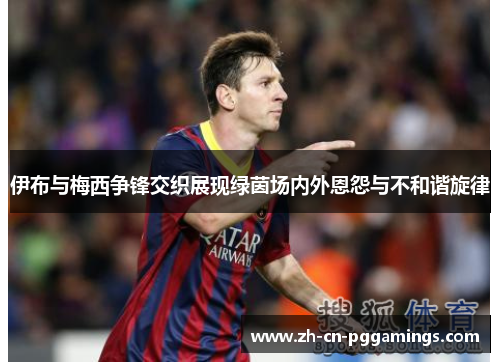 伊布与梅西争锋交织展现绿茵场内外恩怨与不和谐旋律 伊布与梅西争锋交织展现绿茵场内外恩怨与不和谐旋律