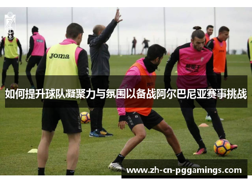 如何提升球队凝聚力与氛围以备战阿尔巴尼亚赛事挑战 如何提升球队凝聚力与氛围以备战阿尔巴尼亚赛事挑战