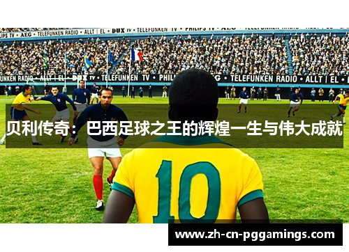 贝利传奇：巴西足球之王的辉煌一生与伟大成就